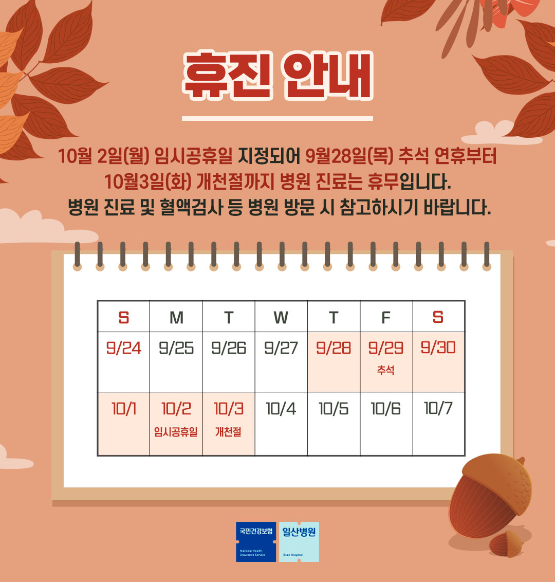  휴진안내 / 10워 2일(월) 임시공휴일 지정되어 9월 28일 (목) 추석 연휴부터 10월 3일(화) 개천절까지 병원 치료는 휴무입니다. 병원 진료 및 혈액검사 등 병원 방문 시 참고하시기 바랍니다./ S : 9/24 | M : 9/25 | T : 9/26 | W : 9/27 | T : 9/28 | F : 9/29(추석)| S : 9/30 | S : 10/1 | M : 10/2(임시공휴일) | T : 10/3(개천절) | W : 10/4 | T : 10/5 | F : 10/5 | S : 10/7/ 국민건강보험 | 일산병원 