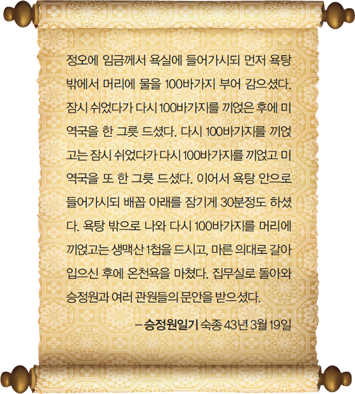 정오에 임금께서 욕실에 들어가시되 먼저 욕탕 밖에서 머리에 물을 100바가지 부어 감으셨다. 잠시 쉬었다가 다시 100바가지를 끼얹은 후에 미역국을 한 그릇 드셨다. 다시 100바가지를 끼얹고는 잠시 쉬었다가 다시 100바가지를 끼얹고 미역국을 또 한 그릇 드셨다. 이어서 욕탕 안으로 들어가시되 배꼽 아래를 잠기게 30분정도 하셨다. 욕탕 밖으로 나와 다시 100바가지를 머리에 끼얹고는 생맥산 1첩을 드시고, 마른 의대로 갈아입으신 후에 온천욕을 마쳤다. 집무실로 돌아와 승정원과 여러 관원들의 문안을 받으셨다. - 승정원일기 숙종 43년 3월 19일